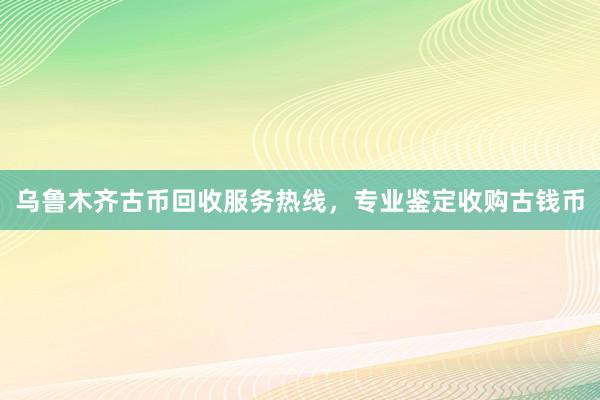 乌鲁木齐古币回收服务热线，专业鉴定收购古钱币